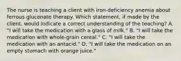 The nurse is teaching a client with iron-deficiency anemia about ferrous gluconate therapy. Which statement, if made by the client, would indicate a correct understanding of the teaching? A. "I will take the medication with a glass of milk." B. "I will take the medication with whole-grain cereal." C. "I will take the medication with an antacid." D. "I will take the medication on an empty stomach with orange juice."