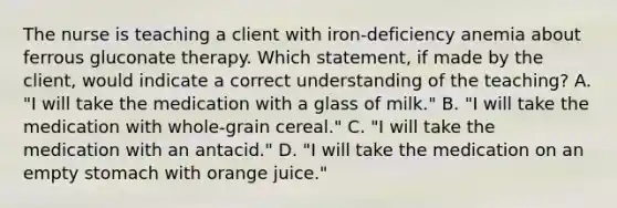 The nurse is teaching a client with iron-deficiency anemia about ferrous gluconate therapy. Which statement, if made by the client, would indicate a correct understanding of the teaching? A. "I will take the medication with a glass of milk." B. "I will take the medication with whole-grain cereal." C. "I will take the medication with an antacid." D. "I will take the medication on an empty stomach with orange juice."