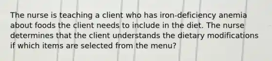 The nurse is teaching a client who has iron-deficiency anemia about foods the client needs to include in the diet. The nurse determines that the client understands the dietary modifications if which items are selected from the menu?