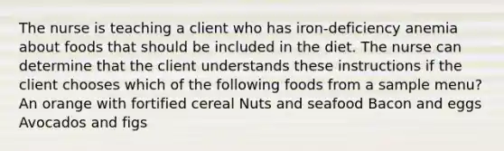 The nurse is teaching a client who has iron-deficiency anemia about foods that should be included in the diet. The nurse can determine that the client understands these instructions if the client chooses which of the following foods from a sample menu? An orange with fortified cereal Nuts and seafood Bacon and eggs Avocados and figs