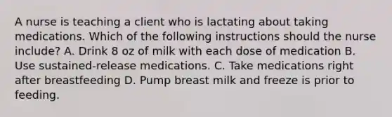 A nurse is teaching a client who is lactating about taking medications. Which of the following instructions should the nurse include? A. Drink 8 oz of milk with each dose of medication B. Use sustained-release medications. C. Take medications right after breastfeeding D. Pump breast milk and freeze is prior to feeding.