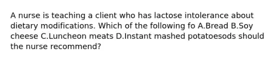 A nurse is teaching a client who has lactose intolerance about dietary modifications. Which of the following fo A.Bread B.Soy cheese C.Luncheon meats D.Instant mashed potatoesods should the nurse recommend?