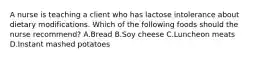 A nurse is teaching a client who has lactose intolerance about dietary modifications. Which of the following foods should the nurse recommend? A.Bread B.Soy cheese C.Luncheon meats D.Instant mashed potatoes