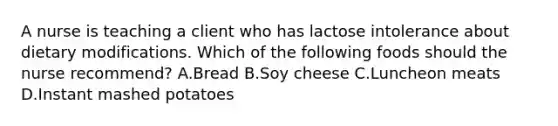 A nurse is teaching a client who has lactose intolerance about dietary modifications. Which of the following foods should the nurse recommend? A.Bread B.Soy cheese C.Luncheon meats D.Instant mashed potatoes