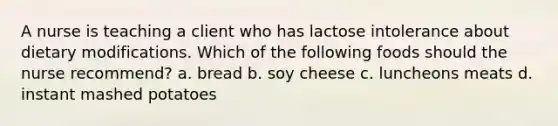 A nurse is teaching a client who has lactose intolerance about dietary modifications. Which of the following foods should the nurse recommend? a. bread b. soy cheese c. luncheons meats d. instant mashed potatoes