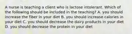 A nurse is teaching a client who is lactose intolerant. Which of the following should be included in the teaching? A. you should increase the fiber in your diet B. you should increase calories in your diet C. you should decrease the dairy products in your diet D. you should decrease the protein in your diet