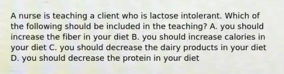 A nurse is teaching a client who is lactose intolerant. Which of the following should be included in the teaching? A. you should increase the fiber in your diet B. you should increase calories in your diet C. you should decrease the dairy products in your diet D. you should decrease the protein in your diet