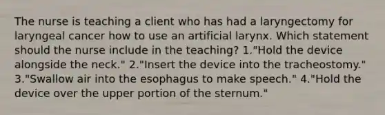 The nurse is teaching a client who has had a laryngectomy for laryngeal cancer how to use an artificial larynx. Which statement should the nurse include in the teaching? 1."Hold the device alongside the neck." 2."Insert the device into the tracheostomy." 3."Swallow air into the esophagus to make speech." 4."Hold the device over the upper portion of the sternum."