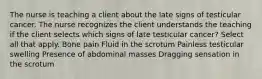 The nurse is teaching a client about the late signs of testicular cancer. The nurse recognizes the client understands the teaching if the client selects which signs of late testicular cancer? Select all that apply. Bone pain Fluid in the scrotum Painless testicular swelling Presence of abdominal masses Dragging sensation in the scrotum