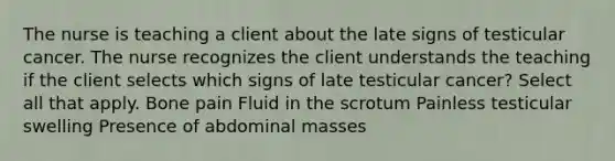 The nurse is teaching a client about the late signs of testicular cancer. The nurse recognizes the client understands the teaching if the client selects which signs of late testicular cancer? Select all that apply. Bone pain Fluid in the scrotum Painless testicular swelling Presence of abdominal masses