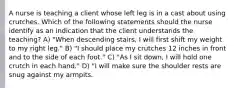 A nurse is teaching a client whose left leg is in a cast about using crutches. Which of the following statements should the nurse identify as an indication that the client understands the teaching? A) "When descending stairs, I will first shift my weight to my right leg." B) "I should place my crutches 12 inches in front and to the side of each foot." C) "As I sit down, I will hold one crutch in each hand." D) "I will make sure the shoulder rests are snug against my armpits.