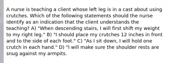 A nurse is teaching a client whose left leg is in a cast about using crutches. Which of the following statements should the nurse identify as an indication that the client understands the teaching? A) "When descending stairs, I will first shift my weight to my right leg." B) "I should place my crutches 12 inches in front and to the side of each foot." C) "As I sit down, I will hold one crutch in each hand." D) "I will make sure the shoulder rests are snug against my armpits.