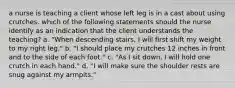 a nurse is teaching a client whose left leg is in a cast about using crutches. which of the following statements should the nurse identify as an indication that the client understands the teaching? a. "When descending stairs, I will first shift my weight to my right leg." b. "I should place my crutches 12 inches in front and to the side of each foot." c. "As I sit down, I will hold one crutch in each hand." d. "I will make sure the shoulder rests are snug against my armpits."