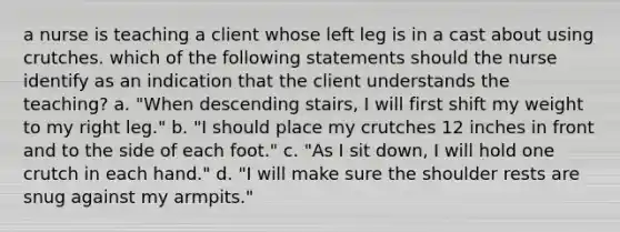 a nurse is teaching a client whose left leg is in a cast about using crutches. which of the following statements should the nurse identify as an indication that the client understands the teaching? a. "When descending stairs, I will first shift my weight to my right leg." b. "I should place my crutches 12 inches in front and to the side of each foot." c. "As I sit down, I will hold one crutch in each hand." d. "I will make sure the shoulder rests are snug against my armpits."