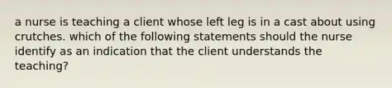 a nurse is teaching a client whose left leg is in a cast about using crutches. which of the following statements should the nurse identify as an indication that the client understands the teaching?