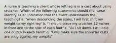 A nurse is teaching a client whose left leg is in a cast about using crutches. Which of the following statements should the nurse identify as an indication that the client understands the teaching? a. "when descending the stairs, I will first shift my weight to my right leg" b. "I should place my crutches 12 inches in front and to the side of each foot" c. "As I sit down, I will hold one crutch in each hand" d. "I will make sure the shoulder rests are snug against my armpits"