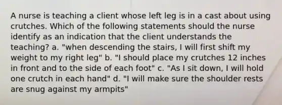 A nurse is teaching a client whose left leg is in a cast about using crutches. Which of the following statements should the nurse identify as an indication that the client understands the teaching? a. "when descending the stairs, I will first shift my weight to my right leg" b. "I should place my crutches 12 inches in front and to the side of each foot" c. "As I sit down, I will hold one crutch in each hand" d. "I will make sure the shoulder rests are snug against my armpits"