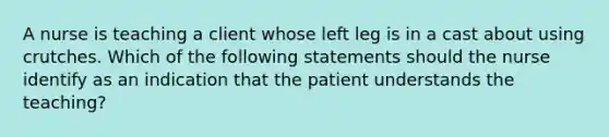 A nurse is teaching a client whose left leg is in a cast about using crutches. Which of the following statements should the nurse identify as an indication that the patient understands the teaching?