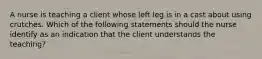 A nurse is teaching a client whose left leg is in a cast about using crutches. Which of the following statements should the nurse identify as an indication that the client understands the teaching?