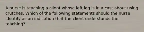 A nurse is teaching a client whose left leg is in a cast about using crutches. Which of the following statements should the nurse identify as an indication that the client understands the teaching?