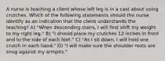 A nurse is teaching a client whose left leg is in a cast about using crutches. Which of the following statements should the nurse identify as an indication that the client understands the teaching? A) "When descending stairs, I will first shift my weight to my right leg." B) "I should place my crutches 12 inches in front and to the side of each foot." C) "As I sit down, I will hold one crutch in each hand." D) "I will make sure the shoulder rests are snug against my armpits."