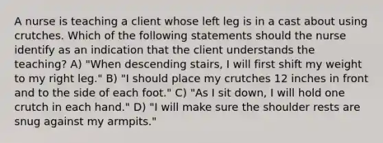 A nurse is teaching a client whose left leg is in a cast about using crutches. Which of the following statements should the nurse identify as an indication that the client understands the teaching? A) "When descending stairs, I will first shift my weight to my right leg." B) "I should place my crutches 12 inches in front and to the side of each foot." C) "As I sit down, I will hold one crutch in each hand." D) "I will make sure the shoulder rests are snug against my armpits."