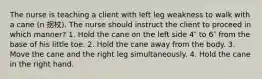 The nurse is teaching a client with left leg weakness to walk with a cane (n 拐杖). The nurse should instruct the client to proceed in which manner? 1. Hold the cane on the left side 4″ to 6″ from the base of his little toe. 2. Hold the cane away from the body. 3. Move the cane and the right leg simultaneously. 4. Hold the cane in the right hand.