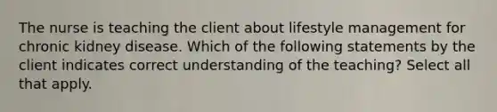 The nurse is teaching the client about lifestyle management for chronic kidney disease. Which of the following statements by the client indicates correct understanding of the teaching? Select all that apply.