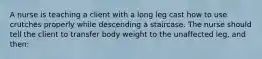 A nurse is teaching a client with a long leg cast how to use crutches properly while descending a staircase. The nurse should tell the client to transfer body weight to the unaffected leg, and then: