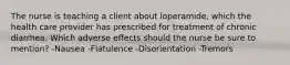 The nurse is teaching a client about loperamide, which the health care provider has prescribed for treatment of chronic diarrhea. Which adverse effects should the nurse be sure to mention? -Nausea -Flatulence -Disorientation -Tremors