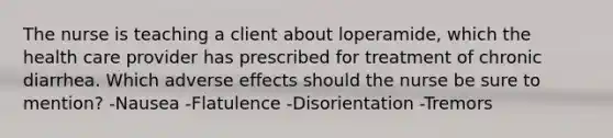 The nurse is teaching a client about loperamide, which the health care provider has prescribed for treatment of chronic diarrhea. Which adverse effects should the nurse be sure to mention? -Nausea -Flatulence -Disorientation -Tremors