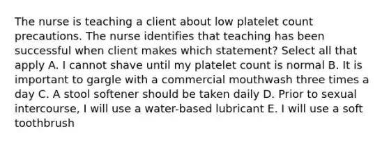 The nurse is teaching a client about low platelet count precautions. The nurse identifies that teaching has been successful when client makes which statement? Select all that apply A. I cannot shave until my platelet count is normal B. It is important to gargle with a commercial mouthwash three times a day C. A stool softener should be taken daily D. Prior to sexual intercourse, I will use a water-based lubricant E. I will use a soft toothbrush