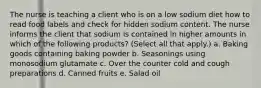 The nurse is teaching a client who is on a low sodium diet how to read food labels and check for hidden sodium content. The nurse informs the client that sodium is contained in higher amounts in which of the following products? (Select all that apply.) a. Baking goods containing baking powder b. Seasonings using monosodium glutamate c. Over the counter cold and cough preparations d. Canned fruits e. Salad oil