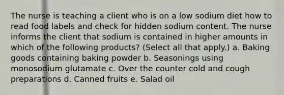 The nurse is teaching a client who is on a low sodium diet how to read food labels and check for hidden sodium content. The nurse informs the client that sodium is contained in higher amounts in which of the following products? (Select all that apply.) a. Baking goods containing baking powder b. Seasonings using monosodium glutamate c. Over the counter cold and cough preparations d. Canned fruits e. Salad oil