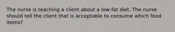 The nurse is teaching a client about a low-fat diet. The nurse should tell the client that is acceptable to consume which food items?