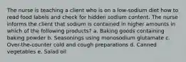 The nurse is teaching a client who is on a low-sodium diet how to read food labels and check for hidden sodium content. The nurse informs the client that sodium is contained in higher amounts in which of the following products? a. Baking goods containing baking powder b. Seasonings using monosodium glutamate c. Over-the-counter cold and cough preparations d. Canned vegetables e. Salad oil