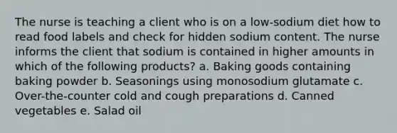 The nurse is teaching a client who is on a low-sodium diet how to read food labels and check for hidden sodium content. The nurse informs the client that sodium is contained in higher amounts in which of the following products? a. Baking goods containing baking powder b. Seasonings using monosodium glutamate c. Over-the-counter cold and cough preparations d. Canned vegetables e. Salad oil