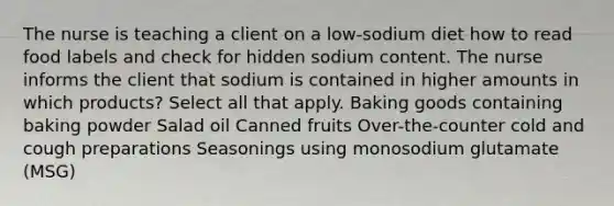 The nurse is teaching a client on a low-sodium diet how to read food labels and check for hidden sodium content. The nurse informs the client that sodium is contained in higher amounts in which products? Select all that apply. Baking goods containing baking powder Salad oil Canned fruits Over-the-counter cold and cough preparations Seasonings using monosodium glutamate (MSG)