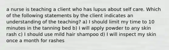 a nurse is teaching a client who has lupus about self care. Which of the following statements by the client indicates an understanding of the teaching? a) I should limit my time to 10 minutes in the tanning bed b) I will apply powder to any skin rash c) I should use mild hair shampoo d) I will inspect my skin once a month for rashes