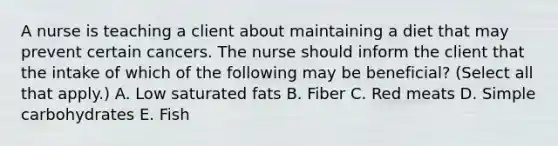 A nurse is teaching a client about maintaining a diet that may prevent certain cancers. The nurse should inform the client that the intake of which of the following may be beneficial? (Select all that apply.) A. Low saturated fats B. Fiber C. Red meats D. Simple carbohydrates E. Fish