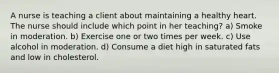 A nurse is teaching a client about maintaining a healthy heart. The nurse should include which point in her teaching? a) Smoke in moderation. b) Exercise one or two times per week. c) Use alcohol in moderation. d) Consume a diet high in saturated fats and low in cholesterol.