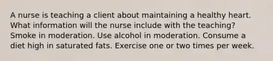 A nurse is teaching a client about maintaining a healthy heart. What information will the nurse include with the teaching? Smoke in moderation. Use alcohol in moderation. Consume a diet high in saturated fats. Exercise one or two times per week.