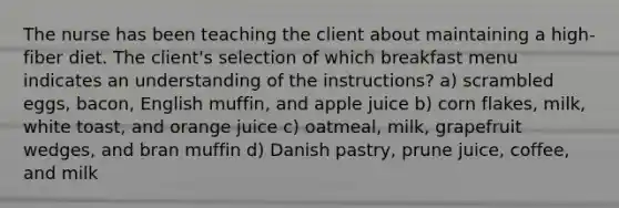 The nurse has been teaching the client about maintaining a high-fiber diet. The client's selection of which breakfast menu indicates an understanding of the instructions? a) scrambled eggs, bacon, English muffin, and apple juice b) corn flakes, milk, white toast, and orange juice c) oatmeal, milk, grapefruit wedges, and bran muffin d) Danish pastry, prune juice, coffee, and milk