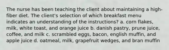 The nurse has been teaching the client about maintaining a high-fiber diet. The client's selection of which breakfast menu indicates an understanding of the instructions? a. corn flakes, milk, white toast, and orange juice b. danish pastry, prune juice, coffee, and milk c. scrambled eggs, bacon, english muffin, and apple juice d. oatmeal, milk, grapefruit wedges, and bran muffin