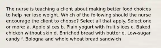 The nurse is teaching a client about making better food choices to help her lose weight. Which of the following should the nurse encourage the client to choose? Select all that apply. Select one or more: a. Apple slices b. Plain yogurt with fruit slices c. Baked chicken without skin d. Enriched bread with butter e. Low-sugar candy f. Bologna and whole wheat bread sandwich