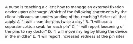 A nurse is teaching a client how to manage an external fixation device upon discharge. Which of the following statements by the client indicates an understanding of the teaching? Select all that apply. A. "I will clean the pins twice a day" B. "I will use a separate cotton swab for each pin" C. "I will report loosening of the pins to my doctor" D. "I will move my leg by lifting the device in the middle" E. "I will report increased redness at the pin sites