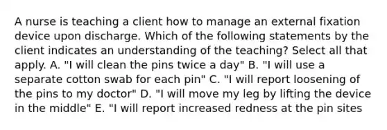 A nurse is teaching a client how to manage an external fixation device upon discharge. Which of the following statements by the client indicates an understanding of the teaching? Select all that apply. A. "I will clean the pins twice a day" B. "I will use a separate cotton swab for each pin" C. "I will report loosening of the pins to my doctor" D. "I will move my leg by lifting the device in the middle" E. "I will report increased redness at the pin sites