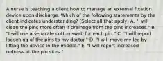 A nurse is teaching a client how to manage an external fixation device upon discharge. Which of the following statements by the client indicates understanding? (Select all that apply) A. "I will clean the pins more often if drainage from the pins increases." B. "I will use a separate cotton swab for each pin." C. "I will report loosening of the pins to my doctor." D. "I will move my leg by lifting the device in the middle." E. "I will report increased redness at the pin sites."