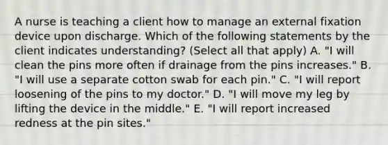 A nurse is teaching a client how to manage an external fixation device upon discharge. Which of the following statements by the client indicates understanding? (Select all that apply) A. "I will clean the pins more often if drainage from the pins increases." B. "I will use a separate cotton swab for each pin." C. "I will report loosening of the pins to my doctor." D. "I will move my leg by lifting the device in the middle." E. "I will report increased redness at the pin sites."