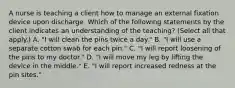 A nurse is teaching a client how to manage an external fixation device upon discharge. Which of the following statements by the client indicates an understanding of the teaching? (Select all that apply.) A. "I will clean the pins twice a day." B. "I will use a separate cotton swab for each pin." C. "I will report loosening of the pins to my doctor." D. "I will move my leg by lifting the device in the middle." E. "I will report increased redness at the pin sites."